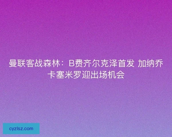 曼联客战森林：B费齐尔克泽首发 加纳乔卡塞米罗迎出场机会