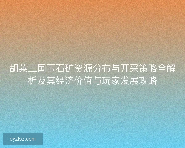 胡莱三国玉石矿资源分布与开采策略全解析及其经济价值与玩家发展攻略