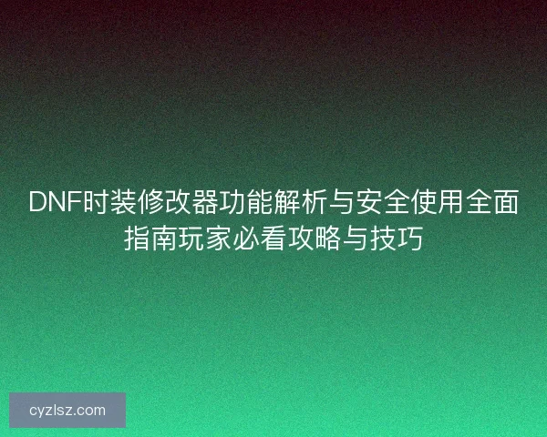 DNF时装修改器功能解析与安全使用全面指南玩家必看攻略与技巧