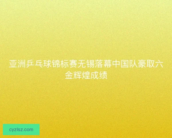 亚洲乒乓球锦标赛无锡落幕中国队豪取六金辉煌成绩