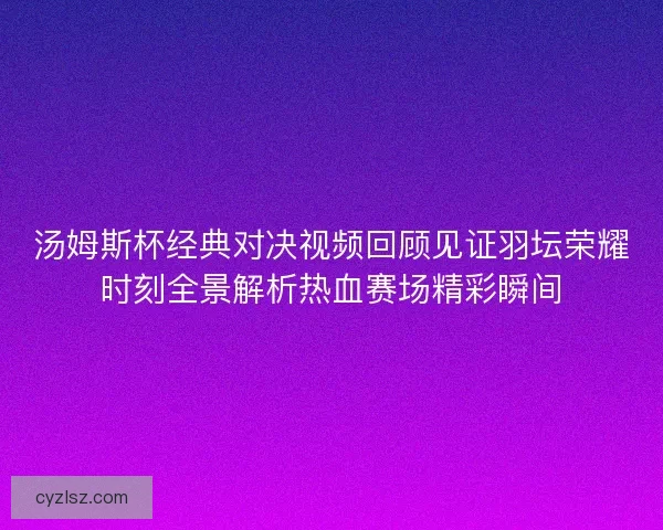 汤姆斯杯经典对决视频回顾见证羽坛荣耀时刻全景解析热血赛场精彩瞬间