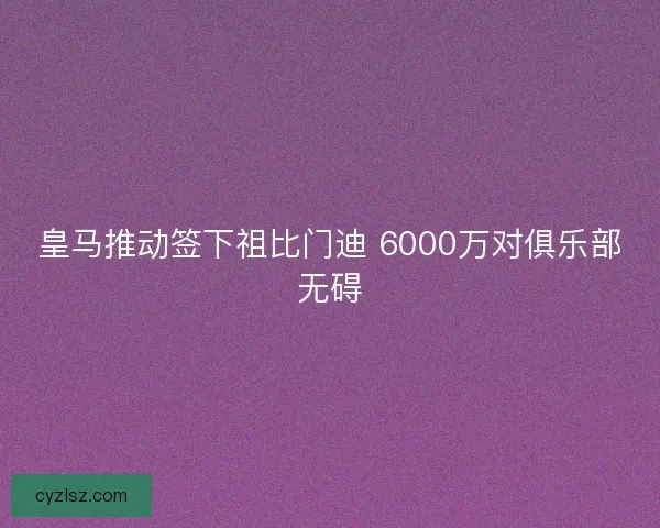 皇马推动签下祖比门迪 6000万对俱乐部无碍