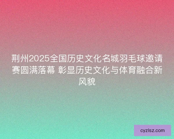 荆州2025全国历史文化名城羽毛球邀请赛圆满落幕 彰显历史文化与体育融合新风貌