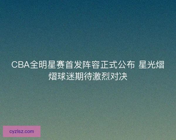 CBA全明星赛首发阵容正式公布 星光熠熠球迷期待激烈对决