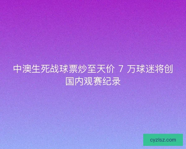 中澳生死战球票炒至天价 7 万球迷将创国内观赛纪录