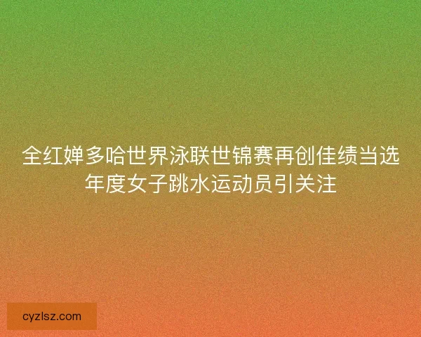 全红婵多哈世界泳联世锦赛再创佳绩当选年度女子跳水运动员引关注