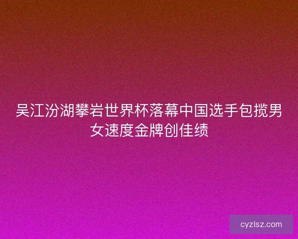 吴江汾湖攀岩世界杯落幕中国选手包揽男女速度金牌创佳绩
