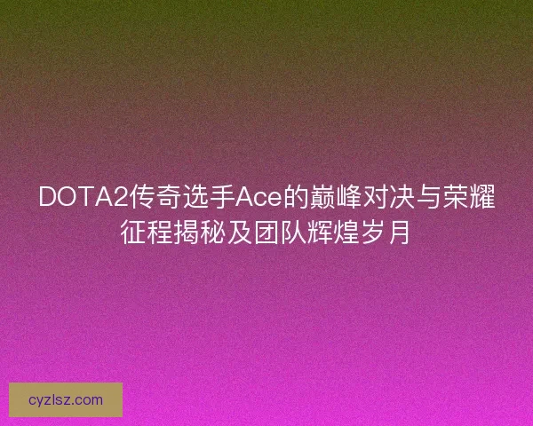 DOTA2传奇选手Ace的巅峰对决与荣耀征程揭秘及团队辉煌岁月 DOTA2传奇选手Ace的巅峰对决与荣耀征程揭秘及团队辉煌岁月