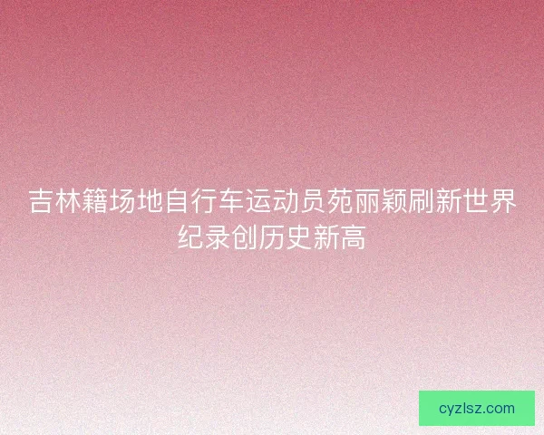 吉林籍场地自行车运动员苑丽颖刷新世界纪录创历史新高 吉林籍场地自行车运动员苑丽颖刷新世界纪录创历史新高