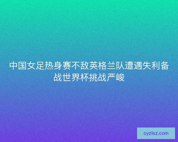 中国女足热身赛不敌英格兰队遭遇失利备战世界杯挑战严峻