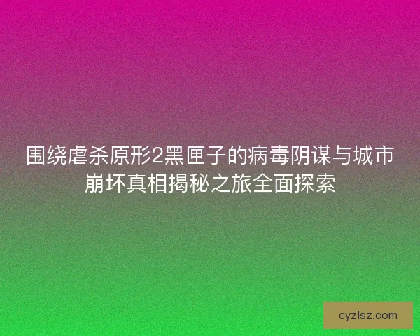 围绕虐杀原形2黑匣子的病毒阴谋与城市崩坏真相揭秘之旅全面探索
