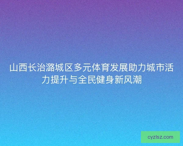 山西长治潞城区多元体育发展助力城市活力提升与全民健身新风潮 山西长治潞城区多元体育发展助力城市活力提升与全民健身新风潮
