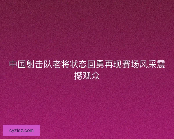 中国射击队老将状态回勇再现赛场风采震撼观众